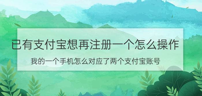 已有支付宝想再注册一个怎么操作 我的一个手机怎么对应了两个支付宝账号？